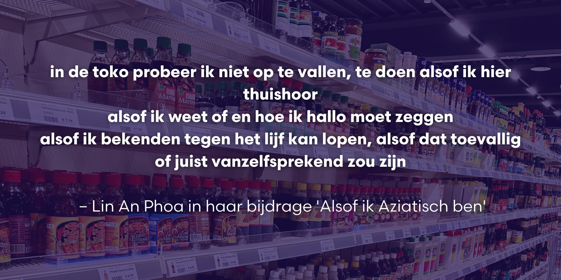 In de toko probeer ik niet op te vallen te doen alsof ik hier thuishoor alsof ik weet of en hoe ik hallo moet zeggen alsof ik bekenden tegen het lijf kan lopen alsof dat toevallig of juist vanz 5