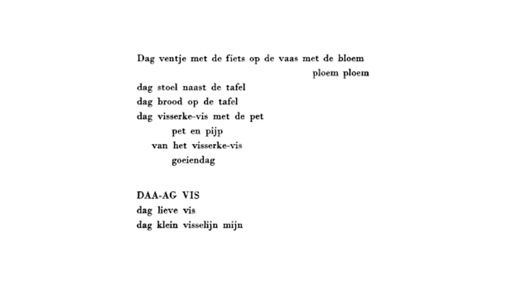 Het gedicht van Paul van Ostaijen:
Dag ventje met de fiets op de vaas met de bloem
ploem ploem
dag stoel naast de tafel
dag brood op de tafel
dag visserie-vis met de pet
pet en pijp
van het visserke-vis
goeiendag
DAA-AG VIS
dag lieve vis
dag klein visselijn mijn